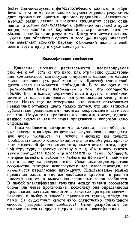 Концепция мозаики растительности, иллюстрируемая рис. 4-4 и 4-6, есть не что иное, как отражение существования комплексного континуума популяций, однако на схемах видно, что континуум разбит на типы. Классификация сообществ часто оказывается необходимой. В то же время нет противоречия между положением о том, что сообщества обычно (но не всегда) переходят одно в другое, и необходимостью их классифицировать для установления между ними связи. Никто еще не утверждал, что нельзя пользоваться названиями оттенков цвета только потому, что они являются субъективно различаемыми частями непрерывного светового спектра. Результаты градиентного анализа имеют, однако, важное значение для решения практических вопросов классификации.