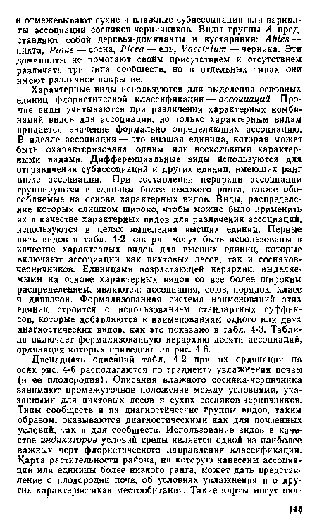 Характерные виды используются для выделения основных единиц флористической классификации — ассоциаций. Прочие виды учитываются при различении характерных комбинаций видов для ассоциации, но только характерным видам придается значение формально определяющих ассоциацию. В идеале ассоциация — это низшая единица, которая может быть охарактеризована одним или несколькими характерными видами. Дифференциальные виды используются для отграничения субассоциаций и других единиц, имеющих ранг ниже ассоциации. При составлении иерархии ассоциации группируются в единицы более высокого ранга, также обособляемые на основе характерных видов. Виды, распределение которых слишком широко, чтобы можно было применить их в качестве характерных видов для различения ассоциаций, используются в целях выделения высших единиц. Первые пять видов в табл. 4-2 как раз могут быть использованы в качестве характерных видов для высших единиц, которые включают ассоциации как пихтовых лесов, так и сосняков-черничников. Единицами возрастающей иерархии, выделяемыми на основе характерных видов со все более широким распределением, являются: ассоциация, союз, порядок, класс и дивизион. Формализованная система наименований этих единиц строится с использованием стандартных суффиксов, которые добавляются к наименованиям одного или двух диагностических видов, как это показано в табл. 4-3. Таблица включает формализованную иерархию десяти ассоциаций, ординация которых приведена на рис. 4-6.