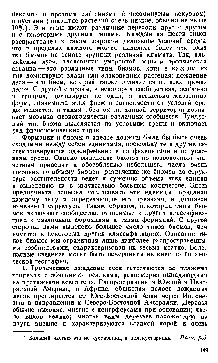 Формации и биомы в идеале должны были бы быть очень сходными между собой единицами, поскольку те и другие систематизируются одновременно и по физиономии и по условиям среды. Однако выделение биомов по позвоночным животным приводит к обособлению небольшого числа очень широких по объему биомов, различение же биомов по структуре растительности ведет к сужению объема этих единиц и выделению их в значительно большем количестве. Здесь предпринята попытка согласовать эти единицы, придавая каждому типу и определяющие его признаки, и диапазон изменений структуры. Таким образом, некоторые типы биомов включают сообщества, относимые в других классификациях к различным формациям и типам формаций. С другой стороны, нами выделено большее число типов биомов, чем имеется в некоторых других классификациях. Описание типов биомов мы ограничили лишь наиболее распространенными сообществами, охарактеризовав их весьма кратко. Более полные сведения могут быть почерпнуты из книг по ботанической географии.