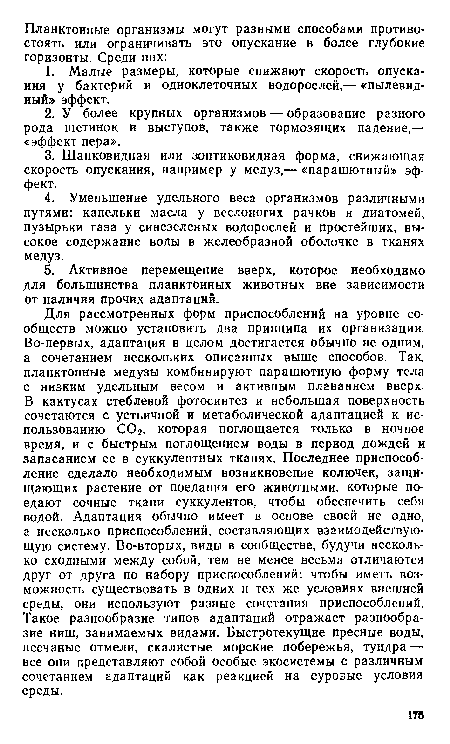 Для рассмотренных форм приспособлений на уровне сообществ можно установить два принципа их организации. Во-первых, адаптация в целом достигается обычно не одним, а сочетанием нескольких описанных выше способов. Так, планктонные медузы комбинируют парашютную форму тела с низким удельным весом и активным плаванием вверх. В кактусах стеблевой фотосинтез и небольшая поверхность сочетаются с устьичной и метаболической адаптацией к использованию С02, которая поглощается только в ночное время, и с быстрым поглощением воды в период дождей и запасанием ее в суккулентных тканях. Последнее приспособление сделало необходимым возникновение колючек, защищающих растение от поедания его животными, которые поедают сочные ткани суккулентов, чтобы обеспечить себя водой. Адаптация обычно имеет в основе своей не одно, а несколько приспособлений, составляющих взаимодействующую систему. Во-вторых, виды в сообществе, будучи несколько сходными между собой, тем не менее весьма отличаются друг от друга по набору приспособлений: чтобы иметь возможность существовать в одних и тех же условиях внешней среды, они используют разные сочетания приспособлений. Такое разнообразие типов адаптаций отражает разнообразие ниш, занимаемых видами. Быстротекущие пресные воды, песчаные отмели, скалистые морские побережья, тундра — все они представляют собой особые экосистемы с различным сочетанием адаптаций как реакцией на суровые условия среды.