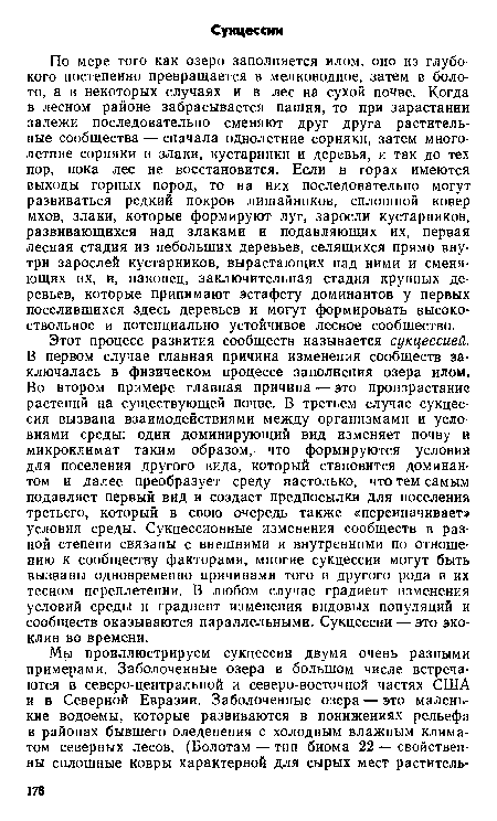 По мере того как озеро заполняется илом, оно из глубокого постепенно превращается в мелководное, затем в болото, а в некоторых случаях и в лес на сухой почве. Когда в лесном районе забрасывается пашня, то при зарастании залежи последовательно сменяют друг друга растительные сообщества — сначала однолетние сорняки, затем многолетние сорняки и злаки, кустарники и деревья, и так до тех пор, пока лес не восстановится. Если в горах имеются выходы горных пород, то на них последовательно могут развиваться редкий покров лишайников, сплошной ковер мхов, злаки, которые формируют луг, заросли кустарников, развивающихся над злаками и подавляющих их, первая лесная стадия из небольших деревьев, селящихся прямо внутри зарослей кустарников, вырастающих над ними и сменяющих их, и, наконец, заключительная стадия крупных деревьев, которые принимают эстафету доминантов у первых поселившихся здесь деревьев и могут формировать высокоствольное и потенциально устойчивое лесное сообщество.