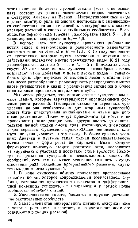 Мы могли убедиться, что многие лесные сукцессии включают стадии, которые характеризуются определенными формами роста растений. Пионерная стадия (в первичных сукцессиях, но она необязательна для вторичных сукцессий) может быть представлена лишайниками и мхами или водными растениями. Далее могут происходить (а могут и не происходить) замещающие одна другую вплоть до окончательной лесной стадии смены трав, кустарников, временных видов деревьев. Сукцессии, происходящие вне лесного климата, не укладываются в эту схему. В более суровых условиях Арктики и пустынь такая полная последовательность смены видов и форм роста не выражена. Виды, которые формируют конечную стадию растительности, поселяются на нарушенных участках и достигают здесь зрелости. Несмотря на различия сукцессий и невозможность каких-либо обобщений, есть тем не менее основания говорить о существовании ряда тенденций прогрессивного развития, характерных для многих сукцессий.