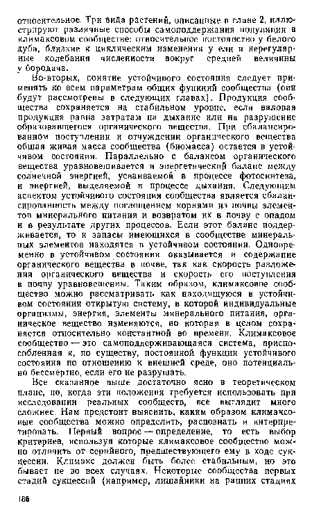 Во-вторых, понятие устойчивого состояния следует применять ко всем параметрам общих функций сообщества (они будут рассмотрены в следующих главах). Продукция сообщества сохраняется на стабильном уровне, если валовая продукция равна затратам на дыхание или на разрушение образовавшегося органического вещества. При сбалансированном поступлении и отчуждении органического вещества общая живая масса сообщества (биомасса) остается в устойчивом состоянии. Параллельно с балансом органического вещества уравновешивается и энергетический баланс между солнечной энергией, усваиваемой в процессе фотосинтеза, и энергией, выделяемой в процессе дыхания. Следующим аспектом устойчивого состояния сообщества является сбалансированность между поглощением корнями из почвы элементов минерального питания и возвратом их в почву с опадом и в результате других процессов. Если этот баланс поддерживается, то и запасы имеющихся в сообществе минеральных элементов находятся в устойчивом состоянии. Одновременно в устойчивом состоянии оказывается и содержание органического вещества в почве, так как скорость разложения органического вещества и скорость его поступления в почву уравновешенны. Таким образом, климаксовое сообщество можно рассматривать как находящуюся в устойчивом состоянии открытую систему, в которой индивидуальные организмы, энергия, элементы минерального питания, органическое вещество изменяются, но которая в целом сохраняется относительно константной во времени. Климаксовое сообщество — это самоподдерживающаяся система, приспособленная к, по существу, постоянной функции устойчивого состояния по отношению к внешней среде, оно потенциально бессмертно, если его не разрушать.