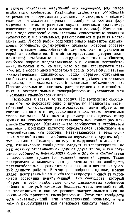 Возможна и третья точка зрения. Ненарушенные сообщества обычно переходят одно в другое по градиентам местообитаний. Климаксовая растительность, таким образом, не состоит из какого-то определенного числа четко отличимых типов климакса. Мы можем рассматривать третью точку зрения на климаксовую растительность как концепцию климакса-континуума. Климакс — это сообщество в устойчивом состоянии, признаки которого определяются свойствами его местообитания, или биотопа. Развивающиеся в этих условиях местообитания и сообщества переходят в другие, образуя экоклины. Несмотря на случаи нарушений и дискретности, климаксовые сообщества следует интерпретировать не как мозаику отграниченных друг от друга типов, а как сочетание сообществ, переходящих одно в другое в соответствии с изменением градиентов условий внешней среды. Такое распределение включает ряд различных типов сообществ, приспособленных к ряду топографических и почвенных условий данного района. В этом разнообразии, однако, можно видеть центральный или наиболее распространенный (в устойчивом состоянии ненарушенный) тип сообществ, который вбирает в себя наибольшее число климаксовых сообществ района и который занимает большую часть местообитаний, не являющихся в данном регионе экстремальными или по каким-либо причинам специфическими. Этот тип сообществ есть превалирующий, или климатический, климакс, и его можно рассматривать как отражение климата районов.