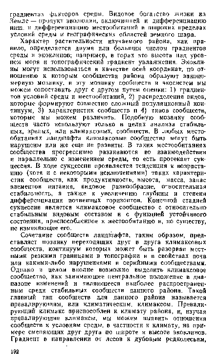 Характер растительности изучаемого района, как правило, определяется двумя или большим числом градиентов среды и экоклинов; например, в горах это высота над уровнем моря и топографический градиент увлажнения. Экокли-ны могут использоваться в качестве осей координат, по отношению к которым сообщества района образуют закономерную мозаику, и эту мозаику сообществ и экосистем мы можем сопоставить друг с другом путем оценки: 1) градиентов условий среды и местообитаний, 2) распределения видов, которые формируют совместно сложный популяционный континуум, 3) характеристик сообществ и 4) типов сообществ, которые мы можем различить. Подобную мозаику сообществ часто используют только в целях анализа стабильных, зрелых, или климаксовых, сообществ. В любых местообитаниях ландшафта климаксовые сообщества могут быть нарушены или же еще не развиты. В таких местообитаниях сообщества прогрессивно развиваются во взаимодействии и параллельно с изменением среды, то есть протекает сукцессия. В ходе сукцессии проявляется тенденция к возрастанию (хотя и с некоторыми исключениями) таких характеристик сообществ, как продуктивность, высота, масса, запас элементов питания, видовое разнообразие, относительная стабильность, а также к увеличению глубины и степени дифференциации почвенных горизонтов. Конечной стадией сукцессии является климаксовое сообщество с относительно стабильным видовым составом и с функцией устойчивого состояния, приспособленное к местообитанию и, по существу, не изменяющее его.