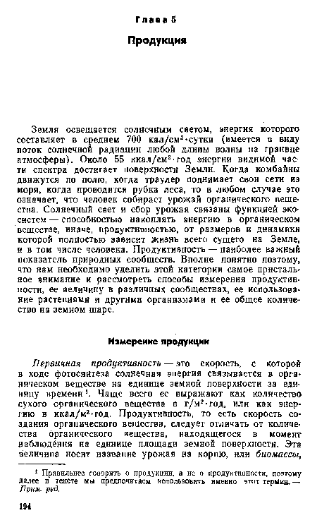 Земля освещается солнечным светом, энергия которого составляет в среднем 700 кал/см2-сутки (имеется в виду поток солнечной радиации любой длины волны на границе атмосферы). Около 55 ккал/см2-год энергии видимой части спектра достигает поверхности Земли. Когда комбайны движутся по полю, когда траулер поднимает свои сети из моря, когда проводится рубка леса, то в любом случае это означает, что человек собирает урожай органического вещества. Солнечный свет и сбор урожая связаны функцией экосистем — способностью накоплять энергию в органическом веществе, иначе, продуктивностью, от размеров и динамики которой полностью зависит жизнь всего сущего на Земле, и в том числе человека. Продуктивность — наиболее важный показатель природных сообществ. Вполне понятно поэтому, что нам необходимо уделить этой категории самое пристальное внимание и рассмотреть способы измерения продуктивности, ее величину в различных сообществах, ее использование растениями и другими организмами и ее общее количество на земном шаре.