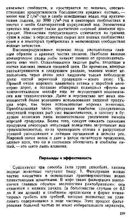 Высокопродуктивные морские воды расположены главным образом в краевых частях океанов. Наиболее важные коммерческие уловы рыбы зависят именно от производительности этих мест. Отлавливаются хищные рыбы, входящие в состав высоких звеньев пищевой цепи. По причинам, которые рассматриваются в следующем разделе, человек может использовать через отлов этих хищников только небольшую долю чистой первичной продукции — много ниже 1%. Прямой отлов морского планктона сетями с кораблей непомерно дорог, а создание обширных подводных «ферм» на континентальном шельфе еще не осуществимо экономически или технологически. Даже в перспективе нет иных возможностей более успешного использования пищевой продукции моря, как через использование морских животных. Преобладающая часть продукции наиболее продуктивных популяций морских рыб уже вылавливается, и поэтому в будущем возможно лишь незначительное увеличение выхода морской продукции. Более того, следует ожидать снижения продукции некоторых популяций вследствие загрязнения вод промышленностью, из-за чрезмерного отлова и разрушения условий размножения и питания организмов в дельтах рек. Мировой океан велик и дает в целом гигантскую продукцию, однако идея, что он в состоянии обеспечить в изобилии пищей, — это всего лишь иллюзия.