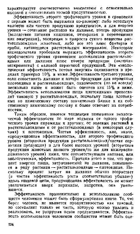 Эффективность второго трофического уровня в сравнении с первым может быть выражена по-разному: либо используя валовую или чистую продукцию продуцентов, а для второго уровня — сочетание расходов на дыхание, потерь продукции (вследствие питания хищников, отмирания и перемещения или эмиграции), экскреции и прироста сухого вещества растительноядных животных, либо все это плюс бактерии и грибы, питающиеся растительным материалом. Некоторые исследователи пробовали выражать эффективность второго трофического уровня сравнением ассимиляции растительноядных или дыхания плюс потери продукции (включая экскременты) с валовой первичной продукцией. Эта «экологическая эффективность потока энергии» оценивается в пределах примерно 10% и ниже. Эффективность третьего уровня, если сопоставить дыхание и потери продукции для первичных плотоядных и растительноядных, оказывается (но ие всегда) несколько выше и может быть оценена как 15% и ниже. Эффективность использования пищи плотоядными превосходит таковую у растительноядных, поскольку пища плотоядных по химическому составу значительно ближе к их собственному химическому составу и более отвечает их потребностям.