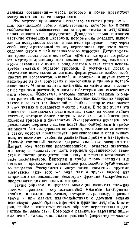 Это мертвое органическое вещество является резервом пищи, ожидающим своего использования, которое во многих сообществах основывается на сотрудничестве в детритных цепях животных и редуцентов. Дождевые черви питаются частично отмершими листьями, которые они поедают, выползая на поверхность почвы, а частично-пропуская почву через свой пищеварительный тракт, переваривая при этом часть содержащегося в ней органического вещества. Детритофага-ми тропических лесов являются термиты, которые потребляют мертвую древесину при помощи простейших, симбиоти-чески связанных с ними, а опад листьев в этих лесах используется главным образом грибами. В умеренных лесах в подстилке поселяются животные, формирующие особое сообщество из ногохвосток, клещей, многоножек и других групп; некоторые из них совместно с бактериями и грибами потребляют опад. Многие из этих животных на самом деле питаются не тканями растений, а поедают бактерии или высасывают нити грибов. Животные, которые питаются тканями отмерших растений, получают нередко большое количество энергии также и за счет тех бактерий и грибов, которые содержатся в этих тканях и поедаются вместе с ними. В то же время эти животные размельчают растительные ткани на более мелкие кусочки, которые более доступны для их дальнейшего разложения грибами и бактериями. Эксперименты показали, что разложение мертвых листьев подстилки бактериями и грибами может быть задержано на месяцы, если листья поместить в сетку, которая препятствует проникновению в опад животных, но позволяет свободно развиваться грибам и бактериям. Важной составной частью детрита являются экскременты. Детрит, уже частично разложившийся, поедается животными, которые используют часть мертвого органического вещества и клетки редуцентов как пищу, а остатки оставляют в виде экскрементов. Бактерии и грибы вновь заселяют эти остатки и продолжают дальнейшее разложение органического вещества. Экскременты могут затем поедаться другими животными (как того же вида, так и других видов) для вторичного использования некоторых фракций экскрементов, представляющих ценность как корм.