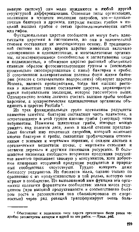 Функциональные царства сообществ не могут быть идентичными царствам в систематике, но они в значительной степени составляют их эволюционную основу. В традиционной системе Из двух царств царство животных включало одновременно и одноклеточные, и многоклеточные организмы, характеризующиеся способностью к заглатыванию пищи и подвижностью, а обширное царство растений объединяло главным образом фотосинтезирующие группы и (несколько произвольно скооперированные с ними) бактерии и грибы. В современном альтернативном делении форм жизни бактерии (вместе с синезелеными водорослями) образуют царство Мопега, являясь прокариотами, тогда как высшие растения и животные также составляют царства, характеризующиеся направлением эволюции, которое рассмотрено выше. Одновременно вполне логично считать высшие грибы особым царством, а эукариотические одноклеточные организмы объединить в царство Protista •.