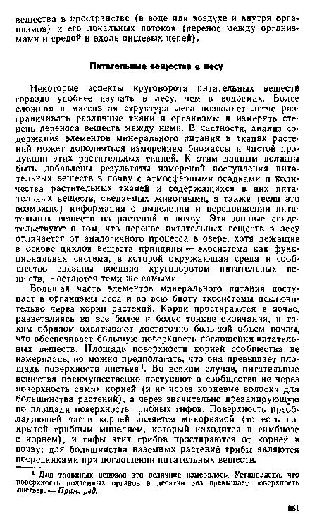 Некоторые аспекты круговорота питательных веществ гораздо удобнее изучать в лесу, чем в водоемах. Более сложная и массивная структура леса позволяет легче разграничивать различные ткани и организмы и измерять степень переноса веществ между ними. В частности, анализ содержания элементов минерального питания в тканях растений может дополняться измерением биомассы и чистой продукции этих растительных тканей. К этим данным должны быть добавлены результаты измерений поступления питательных веществ в почву с атмосферными осадками и количества растительных тканей и содержащихся в них питательных веществ, съедаемых животными, а также (если это возможно) информация о выделении и передвижении питательных веществ нз растений в почву. Эти данные свидетельствуют о том, что перенос питательных веществ в лесу отличается от аналогичного процесса в озере, хотя лежащие в основе циклов веществ принципы — экосистема как функциональная система, в которой окружающая среда и сообщество связаны воедино круговоротом питательных веществ,— остаются теми же самыми.