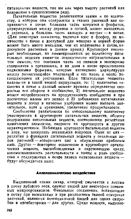 Питательные вещества различаются также и по количеству, в котором они содержатся в тканях растений или сохраняются в почве. Большая часть нитратов и фосфатов, циркулирующих между деревом и почвой, может находиться в деревьях, а большая часть кальция и натрия — в почве. (Для некоторых элементов, включая азот и фосфор, их количества в почве в доступной для микориз и корней форме может быть миого меньшим, чем их количество в почве, недоступное растениям в данное время.) Круговорот некоторых необходимых, но лимитированных по количеству питательных веществ является относительно «ограниченным» в том смысле, что основная часть их запасов в экосистеме содержится в организмах, а их доля в почве представлена подвижными формами, которые интенсивно циркулируют между разлагающейся подстилкой и все вновь и вновь поглощающими их растениями. Если питательные вещества находятся в такой тесной циркуляции, то: 1) количество вещества в почве в данный момент времени определяется скоростью его оборота в сообществе, 2) питательное вещество может воздействовать на продуктивность сообщества и при достаточно малом его запасе и 3) добавление питательных веществ в почву в качестве удобрения может вызвать значительное, хотя и временное, увеличение продуктивности.