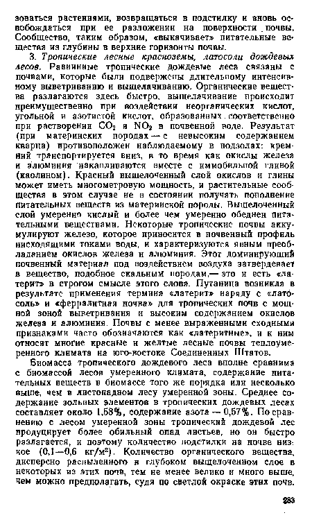 Биомасса тропического дождевого леса вполне сравнима с биомассой лесов умеренного климата, содержание питательных веществ в биомассе того же порядка или несколько выше, чем в листопадном лесу умеренной зоны. Среднее содержание зольных элементов в тропических дождевых лесах составляет около 1,58%, содержание азота —0,57%. По сравнению с лесом умеренной зоны тропический дождевой лес продуцирует более обильный опад листьев, но он быстро разлагается, и поэтому количество подстилки на почве низкое (0,1—0,6 кг/м2). Количество органического вещества, дисперсно распыленного в глубоком выщелоченном слое в некоторых из этих почв, тем не менее велико и много выше, чем можно предполагать, судя по светлой окраске этих почв.