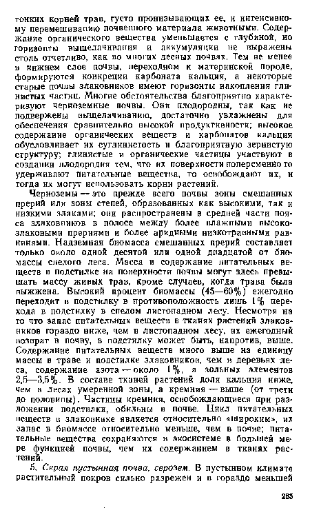 Черноземы — это прежде всего почвы зоны смешанных прерий или зоны степей, образованных как высокими, так и низкими злаками; они распространены в средней части пояса злаковников в полосе между более влажными высокозлаковыми прериями и более аридными низкотравными равнинами. Надземная биомасса смешанных прерий составляет только около одной десятой или одной двадцатой от биомассы спелого леса. Масса и содержание питательных веществ в подстилке на поверхности почвы могут здесь превышать массу живых трав, кроме случаев, когда трава была выжжена. Высокий процент биомассы (45—60%) ежегодно переходит в подстилку в противоположность лишь 1 % перехода в подстилку в спелом листопадном лесу. Несмотря на то что запас питательных веществ в тканях растений злаковников гораздо ниже, чем в листопадном лесу, их ежегодный возврат в почву, в подстилку может быть, напротив, выше. Содержание питательных веществ много выше на единицу массы в траве и подстилке злаковников, чем в деревьях леса, содержание азота — около 1%, а зольных элементов 2,5—3,5%. В составе тканей растений доля кальция ниже, чем в лесах умеренной зоны, а кремния — выше (от трети до половины). Частицы кремния, освобождающиеся при разложении подстилки, обильны в почве. Цикл питательных веществ в злаковнике является относительно «широким», их запас в биомассе относительно меньше, чем в почве; питательные вещества сохраняются в экосистеме в большей мере функцией почвы, чем их содержанием в тканях растений.