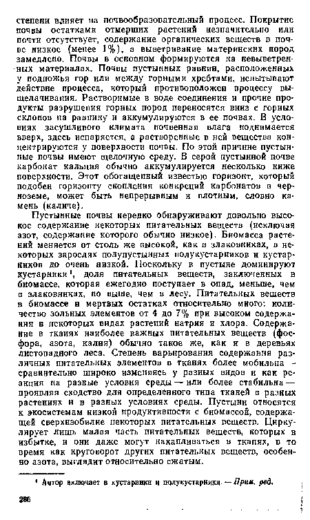 Пустынные почвы нередко обнаруживают довольно высокое содержание некоторых питательных веществ (исключая азот, содержание которого обычно низкое). Биомасса растений меняется от столь же высокой, как в злаковниках, в некоторых зарослях полупустынных полукустарников и кустарников до очень низкой. Поскольку в пустыне доминируют кустарники , доля питательных веществ, заключенных в биомассе, которая ежегодно поступает в опад, меньше, чем в злаковниках, но выше, чем в лесу. Питательных веществ в биомассе и мертвых остатках относительно много: количество зольных элементов от 4 до 7% при высоком содержании в некоторых видах растений натрия и хлора. Содержание в тканях наиболее важных питательных веществ (фосфора, азота, калия) обычно такое же, как и в деревьях листопадного леса. Степень варьирования содержания различных питательных элементов в тканях более мобильна — сравнительно широко изменяясь у разных видов и как реакция на разные условия среды — или более стабильна — проявляя сходство для определенного типа тканей в разных растениях и в разных условиях среды. Пустыни относятся к экосистемам низкой продуктивности с биомассой, содержащей сверхизобилие некоторых питательных веществ. Циркулирует лишь малая часть питательных веществ, которых в избытке, и они даже могут накапливаться в тканях, в то время как круговорот других питательных веществ, особенно азота, выглядит относительно сжатым.