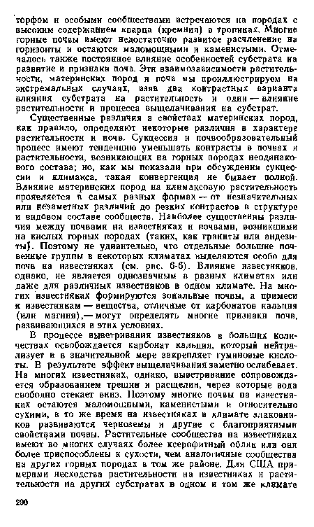 Существенные различия в свойствах материнских пород, как правило, определяют некоторые различия в характере растительности и почв. Сукцессия и почвообразовательный процесс имеют тенденцию уменьшать контрасты в почвах и растительности, возникающих на горных породах неодинакового состава; но, как мы показали при обсуждении сукцессии и климакса, такая конвергенция не бывает полной. Влияние материнских пород на климаксовую растительность проявляется в самых разных формах — от незначительных или незаметных различий до резких контрастов в структуре и видовом составе сообществ. Наиболее существенны различия между почвами на известняках и почвами, возникшими на кислых горных породах (таких, как граниты или андезиты). Поэтому не удивительно, что отдельные большие почвенные группы в некоторых климатах выделяются особо для почв на известняках (см. рис. 6-6). Влияние известняков, однако, не является однозначным в разных климатах или даже для различных известняков в одном климате. На многих известняках формируются зональные почвы, а примеси к известнякам — вещества, отличные от карбонатов кальция (или магния),— могут определять многие признаки почв, развивающихся в этих условиях.