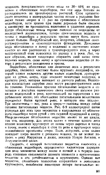 Водосборы, облесенные или лишенные леса в результате вырубки, являются частями более крупного ландшафта, который может включать другие малые водосборы, дренирующие их ручьи, озеро, куда впадают некоторые водотоки, и крупную реку, которая вытекает из данного района. Некоторые последствия вырубки леса могут распространяться вниз по течению. Увеличение притока питательных веществ в сочетании с доступом солнечного света вызывает пышное развитие водорослей в реке, протекающей по территории с вырубленным лесом; это обогащение питательными веществами передается более крупной реке, в которую она впадает. Три экосистемы — лес, река и озеро — связаны между собой потоком питательных веществ. Рис. 6-9 иллюстрирует поток углерода для этих трех экосистем в направлении от облесенного водосбора через ручей с его скудной продукцией к озеру. Неорганические питательные вещества имеют те же циклы, так что, например, для атома калия в течение одного лета вполне возможен круговорот от почвы через деревья и назад в почву, вынос с водосбора и сток по реке и круговорот через планктонные организмы озера. Если, допустим, атом калия покидает озеро вместе с речными водами, то он может попасть в реку Мерримак и далее, покинув Новую Англию, в Атлантический океан.