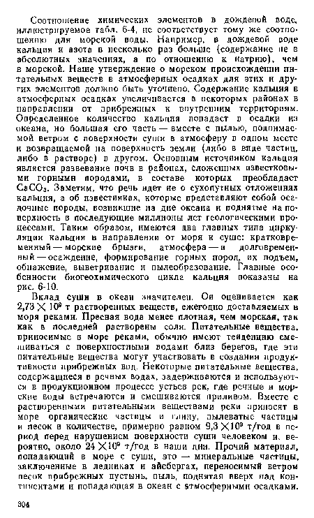 Вклад суши в океан значителен. Он оценивается как 2,73 X 10® т растворенных веществ, ежегодно доставляемых в моря реками. Пресная вода менее плотная, чем морская, так как в последней растворены соли. Питательные вещества, приносимые в море реками, обычно имеют тенденцию смешиваться с поверхностными водами близ берегов, где эти питательные вещества могут участвовать в создании продуктивности прибрежных вод. Некоторые питательные вещества, содержащиеся в речных водах, задерживаются и используются в продукционном процессе устьев рек, где речные и морские воды встречаются и смешиваются приливом. Вместе с растворенными питательными веществами реки приносят в море органические частицы и глину, пылеватые частицы и песок в количестве, примерно равном 9,3 ХЮ9 т/год в период перед нарушением поверхности суши человеком и, вероятно, около 24 ХЮ9 т/год в наши дни. Прочий материал, попадающий в море с суши, это — минеральные частицы, заключенные в ледниках и айсбергах, переносимый ветром песок прибрежных пустынь, пыль, поднятая вверх над континентами и попадающая в океан с атмосферными осадками.