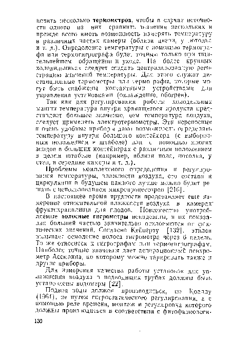 Так как для регулирования работы холодильных машин температура внутри хранящегося продукта представляет большее значение, чем температура воздуха, следует применять электротермометры. Эти переносные и очень удобные приборы дают возможность определять температуру внутри большого контейнера (с выборочным положением в штабеле) или с помощью многих зондов в больших контейнерах с различным положением в целом штабеле (например, вблизи пола, потолка, у стен, в середине камеры и т. д.).