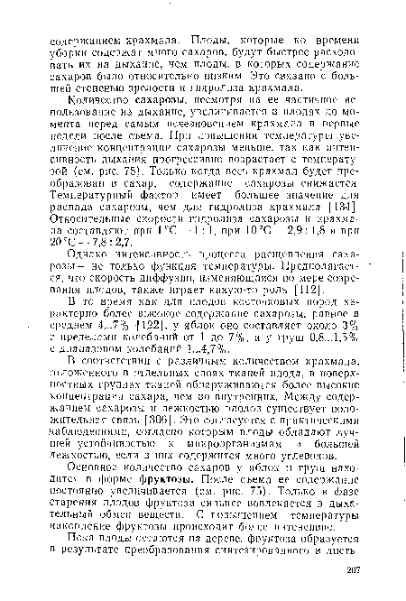 Количество сахарозы, несмотря на ее частичное использование на дыхание, увеличивается в плодах до момента перед самым исчезновением крахмала в первые недели после съема. При повышении температуры увеличение концентрации сахарозы меньше, так как интенсивность дыхания прогрессивно возрастает с температурой (см. рис. 75). Только когда весь крахмал будет преобразован в сахар, содержание сахарозы снижается. Температурный фактор имеет большее значение для распада сахарозы, чем для гидролиза крахмала [134]. Относительные скорости гидролиза сахарозы и крахмала составляют при 1 °С — 1:1, при 10°С — 2,9 : 1,8 и при 20 °С — 7,8 : 2,7.