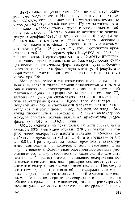 Морфологическое и физиологическое значение пектиновых веществ в тканях плодов заключается в том, что они в качестве инкрустирующих компонентов первичной клеточной стенки и срединной пластинки (см. рис. 77) выполняют функции связывания клеток, а также опорные структурные функции. Кроме того, благодаря коллоидной природе и способности набухать они принимают участие в регулировании водного режима плода. Высокая способность к набуханию и сильное водоудерживающее свойство основываются на присутствии гидрофильных —ОН- и —СООН-групп.