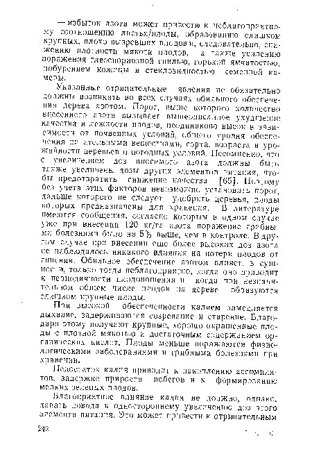 Указанные отрицательные явления не обязательно должны возникать во всех случаях обильного обеспечения дерева азотом. Порог, выше которого количество внесенного азота вызывает вышеописанное ухудшение качества и лежкости плодов, неодинаково высок в зависимости от почвенных условий, общего уровня обеспечения питательными веществами, сорта, возраста и урожайности деревьев и погодных условий. Несомненно, что с увеличением доз вносимого азота должны быть также увеличены дозы других элементов питания, чтобы предотвратить снижение качества [65]. Поэтому без учета этих факторов невозможно установить порог, дальше которого не следует удобрять деревья, плоды которых предназначены для хранения. В литературе имеются сообщения, согласно которым в одном случае уже при внесении 120 кг/га азота поражение грибными болезнями было на 5% выше, чем в контроле. В другом случае при внесении еще более высоких доз азота не наблюдалось никакого влияния на потери плодов от гниения. Обильное обеспечение азотом влияет, в сущности, только тогда неблагоприятно, когда оно приводит к периодичности плодоношения и когда при незначительном общем числе плодов на дереве образуются слишком крупные плоды.