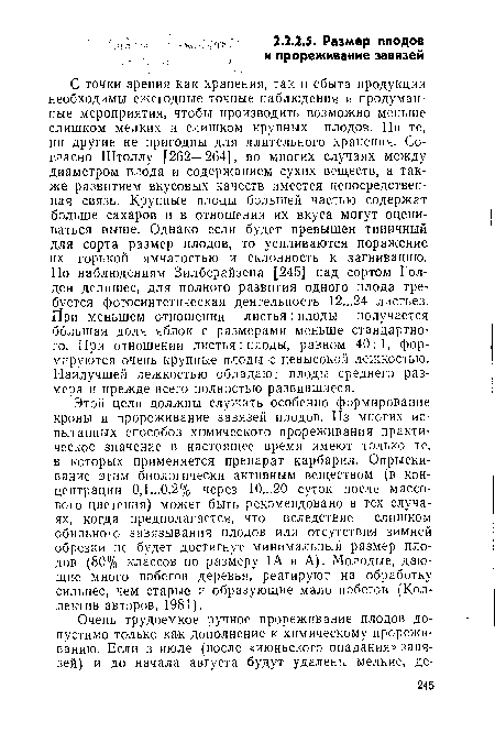 С точки зрения как хранения, так и сбыта продукции необходимы ежегодные точные наблюдения и продуманные мероприятия, чтобы производить возможно меньше слишком мелких и слишком крупных плодов. Ни те, ни другие не пригодны для длительного хранения. Согласно Штоллу [262—264], во многих случаях между диаметром плода и содержанием сухих веществ, а также развитием вкусовых качеств имеется непосредственная связь. Крупные плоды большей частью содержат больше сахаров и в отношении их вкуса могут оцениваться выше. Однако если будет превышен типичный для сорта размер плодов, то усиливаются поражение их горькой ямчатостью и склонность к загниванию. По наблюдениям Зилберайзена [245] над сортом Голден делишес, для полного развития одного плода требуется фотосинтетическая деятельность 12...24 листьев. При меньшем отношении листья : плоды получается большая доля яблок с размерами меньше стандартного. При отношении листья: плоды, равном 40:1, формируются очень крупные плоды с невысокой лежкостью. Наилучшей лежкостью обладают плоды среднего размера и прежде всего полностью развившиеся.