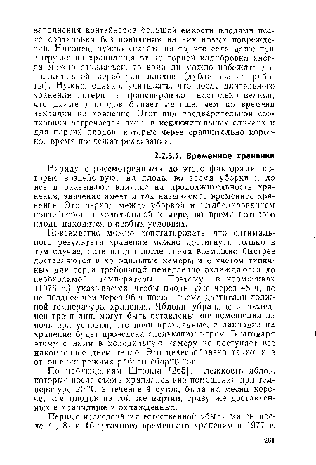 Повсеместно можно констатировать, что оптимального результата хранения можно достигнуть только в том случае, если плоды после съема возможно быстрее доставляются в холодильные камеры и с учетом типичных для сорта требований немедленно охлаждаются до необходимой температуры. Поэтому в нормативах (1976 г.) указывается, чтобы плоды уже через 48 ч, но не позднее чем через 96 ч после съема достигали должной температуры хранения. Яблоки, убранные в последней трети дня, могут быть оставлены вне помещений на ночь при условии, что ночи прохладные, и закладка на хранение будет проведена следующим утром. Благодаря этому с ними в холодильную камеру не поступает все накопленное днем тепло. Это целесообразно также и в отношении режима работы сборщиков.