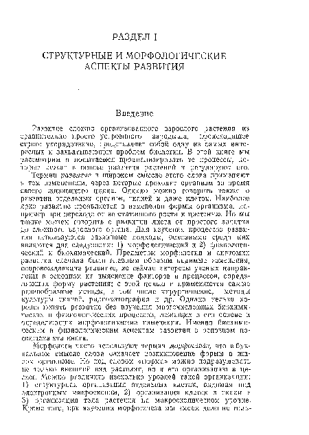 Термин развитие в широком смысле этого слова применяют к тем изменениям, через которые проходит организм за время своего жизненного цикла. Однако можно говорить также о развитии отдельных органов, тканей и даже клеток. Наиболее ярко развитие проявляется в изменении формы организма, например при переходе от вегетативного роста к цветению. Но мы также можем говорить о развитии листа от простого зачатка до сложного взрослого органа. Для изучения процессов развития используются различные подходы, основными среди них являются два следующих: 1) морфологический и 2) физиологический и биохимический. Предметом морфологии и анатомии развития сначала были главным образом видимые изменения, сопровождающие развитие, но сейчас интересы ученых направлены в основном на выяснение факторов и процессов, определяющих форму растения; с этой целью и применяются самые разнообразные методы, в том числе хирургические, методы культуры тканей, радиоавтография и др. Однако нельзя хорошо понять развитие без изучения многочисленных биохимических и физиологических процессов, лежащих в его основе и определяющих морфологические изменения. Именно биохимическим и физиологическим аспектам развития в основном посвящена эта книга.