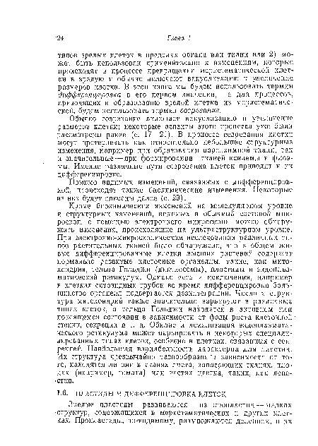 Кроме биохимических изменений на молекулярном уровне и структурных изменений, видимых в обычный световой микроскоп, с помощью электронного микроскопа можно обнаружить изменения, происходящие на ультраструктурном уровне. При электронно-микроскопическом исследовании различных типов растительных тканей было обнаружено, что в общем живые дифференцированные клетки высших растений содержат нормально развитые клеточные органеллы, такие, как митохондрии, тельца Гольджи (диктиосомы), пластиды и эндоплаз-матический ретикулум. Однако есть и исключения, например в клетках ситовидных трубок во время дифференцировки большинство органелл подвергается дезинтеграции. Число и структура митохондрий также значительно варьируют в различных типах клеток, а тельца Гольджи находятся в активном или покоящемся состоянии в зависимости от фазы роста клеточной стенки, секреции и т. д. Обилие и локализация эндоплазмати-ческого ретикулума может варьировать в некоторых специализированных типах клеток, особенно в клетках, связанных с секрецией. Наибольшая вариабельность характерна для пластид. Их структура чрезвычайно разнообразна в зависимости от того, находятся ли они в тканях листа, запасающих тканях, плодах (например, томата) или, частях цветка, таких, как лепестки.