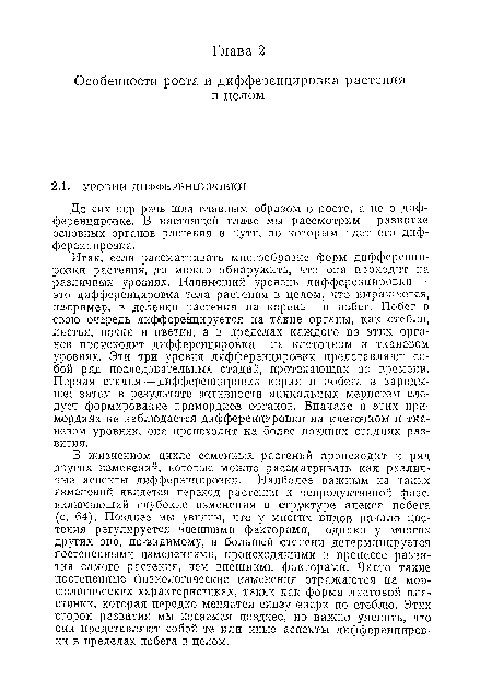 В жизненном цикле семенных растений происходит и ряд других изменений, которые можно рассматривать как различные аспекты диффереицировкн. Наиболее важным из таких изменений является переход растения к репродуктивной фазе, включающий глубокие изменения в структуре апекса побега (с. 64). Позднее мы увидим, что у многих видов начало цветения регулируется внешними факторами, однако у многих других оно, по-видимому, в большей степени детерминируется постепенными изменениями, происходящими в процессе развития самого растения, чем внешними факторами. Часто такие постепенные физиологические изменения отражаются на морфологических характеристиках, таких как форма листовой пластинки, которая нередко меняется снизу ©верх по стеблю. Этих сторон развития мы коснемся позднее, но важно уяснить, что они представляют собой те или иные аспекты дифференциров-ки в пределах побега в целом.