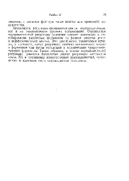 Автономная регуляция проявляется как на внутриклеточном, так и на межклеточном уровнях организации. Отражением внутриклеточной регуляции развития служит активация и ингибирование различных ферментов па разных стадиях роста и дифференцировки клеток. Это достигается различными путями, в частности, путем регуляции синтеза нуклеиновых кислот и ферментов или путем активации и инактивации предсущест-вующих ферментов. Таким образом, в основе внутриклеточной регуляции развития безусловно лежит регуляция активности генов. Но и механизмы межклеточных взаимодействий, несомненно, в конечном счете определяются генотипом.