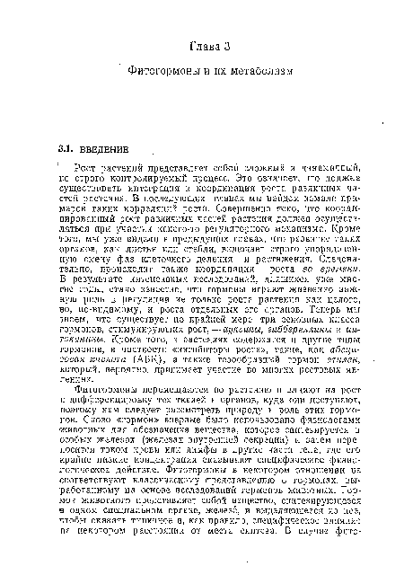 Рост растений представляет собой сложный и динамичный, во строго контролируемый процесс. Это означает, что должна существовать интеграция и координация роста различных частей растения. В последующих главах мы найдем немало примеров таких корреляций роста. Совершенно ясно, что координированный рост различных частей растения должен осуществляться при участии какого-то регуляторного механизма. Кроме того, мы уже видели в предыдущих главах, что развитие таких органов, как листья или стебли, включает строго упорядоченную смену фаз клеточного деления и растяжения. Следовательно, происходит также координация роста во времени. В результате интенсивных исследований, длящихся уже многие годы, стало известно, что гормоны играют жизненно важную роль в регуляции не только роста растения как целого, но, по-видимому, и роста отдельных его органов. Теперь мы знаем, что существует по крайней мере три основных класса гормонов, стимулирующих рост, — ауксины, гиббереллины и ци-токинины. Кроме того, в растениях содержатся и другие типы гормонов, в частности «ингибиторы роста», такие, как абсци-зовая кислота (АБК), а также газообразный гормон этилен, который, вероятно, принимает участие во многих ростовых явлениях.