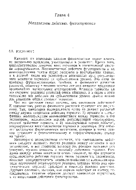 Что же означает такое понятие, как «механизм действия»? К сожалению, разные физиологи растений трактуют его по-разному. Так, некоторые исследователи часто не делают различий между двумя сторонами действия гормона: 1) прямым и специфичным молекулярным взаимодействием ме кду гормоном и его рецептором, являющимся первой, регулирующей последующие, стадией действия гормона, и 2) последующей серией событий, индуцируемых взаимодействием гормона и рецептора. Эти события включают биохимические изменения, которые в конце концов приводят к физиологическому и морфологическому ответу на гормон.