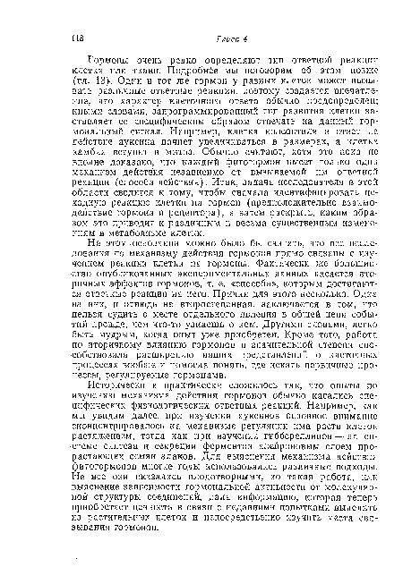 Гормоны очень редко определяют тип ответной реакции клетки или ткани. Подробнее мы поговорим об этом позже (гл. 13)-. Один и тот же гормон у разных клеток может вызывать различные ответные реакции, поэтому создается впечатление, что характер клеточного ответа обычно предопределен; иными словами, запрограммированный тип развития клетки заставляет ее специфическим образом отвечать на данный гормональный сигнал. Например, клетка колеоптиля в ответ на действие ауксина начнет увеличиваться в размерах, а клетка камбия вступит в митоз. Обычно считают, хотя это пока по вполне доказано, что каждый фитогормон имеет только один механизм действия независимо от вызываемой им ответной реакции (способа действия). Итак, задача исследователя в этой области сводится к тому, чтобы сначала идентифицировать исходную реакцию клетки на гормон (предположительно взаимодействие гормона и рецептора), а затем раскрыть, каким образом это приводит к различным и весьма существенным изменениям в метаболизме клетки.