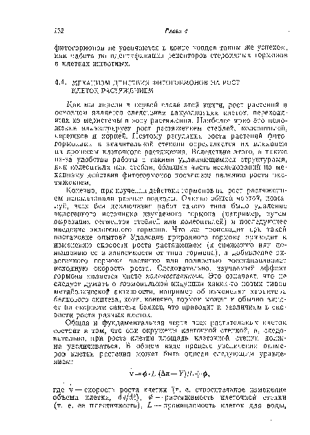 Конечно, при изучении действия гормонов на рост растяжением использовали разные подходы. Одиако общей чертой, пожалуй, всех без исключения работ такого типа было удаление эндогенного источника изучаемого гормона (например, путем вырезания сегментов стеблей или колеоптилей) и последующее введение экзогенного гормона. Что же происходит при такой постановке опытов? Удаление природного гормона приводит к изменению скорости роста растяжением (к снижению или повышению ее в зависимости от типа гормона), а добавление экзогенного гормона частично или полностью восстанавливает исходную скорость роста. Следовательно, изучаемый эффект гормона является чисто количественным. Это означает, что не следует думать о гормональной индукции каких-то новых типов метаболической активности, например об изменении характера белкового синтеза, хотя, конечно, гормон может и обычно влияет на скорости синтеза белков, что приводит к различиям в скорости роста разных клеток.