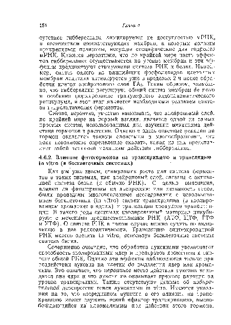 Совершенно очевидно, что обработка ауксинами увеличивает ■способность изолированных ядер и препаратов хроматина к синтезу общей РНК. Однако эти эффекты наблюдаются только при воздействии ауксина на клетки до выделения ядер или хроматина. Это означает, что первичное место действия ауксина находится вне ядра и что ауксин не оказывает прямого влияния на уровне транскрипции. Также отсутствуют данные об избирательной дерепрессии генов ауксинами in vitro. Имеются указания на то, что посредником ауксина в его влиянии на транскрипцию может служить некий «фактор транскрипции», высвобождающийся из плазмалеммы при действии этого гормона.