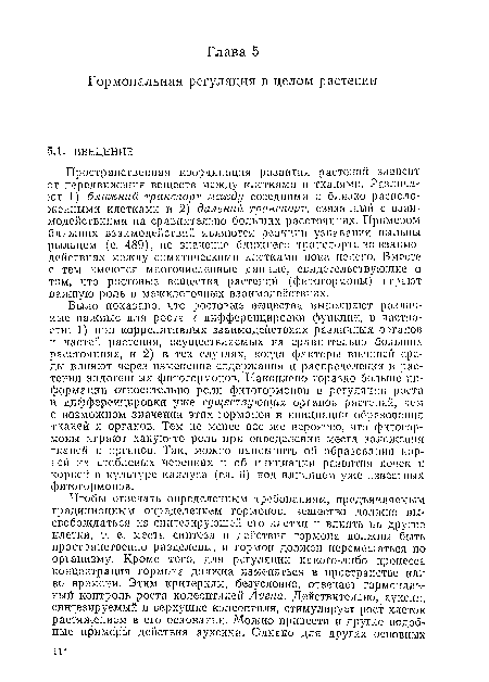 Было показано, что ростовые вещества выполняют различные важные для роста и дифференцировки функции, в частности: 1) при коррелятивных взаимодействиях различных органов и частей растения, осуществляемых на сравнительно больших расстояниях, и 2) в тех случаях, когда факторы внешней среды влияют через изменение содержания и распределения в растении эндогенных фитогормоиов. Накоплено гораздо больше информации относительно роли фитогормоиов в регуляции роста и дифференцировки уже существующих органов растений, чем о возможном значении этих гормонов в инициации образования тканей и органов. Тем не менее все же вероятно, что фитогормоны играют какую-то роль при определении места заложения тканей и органов. Так, можно напомнить об образовании корней на стеблевых черепках и об инициации развития почек и корней в культуре каллуса (гл. 6) под влиянием уже известных фитогормоиов.