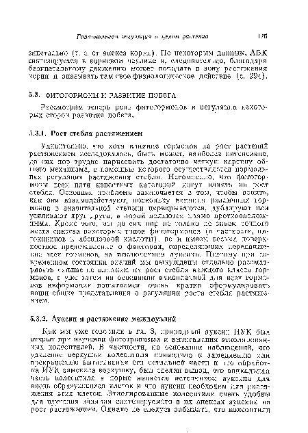 Удивительно, что хотя влияние гормонов на рост растений растяжением исследовалось, быть может, наиболее интенсивно, до сих пор трудно нарисовать достаточно четкую картину общего механизма, с помощью которого осуществляется нормальная регуляция растяжения стебля. Несомненно, что фитогормоны всех пяти известных категорий могут влиять на рост стебля. Основная проблема заключается в том, чтобы понять, как они взаимодействуют, поскольку влияния различных гормонов в значительной степени перекрываются, дублируют или усиливают друг друга, а порой являются прямо противоположными. Кроме того, мы до сих пор не только ие знаем точного места синтеза некоторых типов фитогормонов (в частности, ци-токииинов и абсцизовой кислоты), но и имеем весьма поверхностное представление о факторах, определяющих передвижение всех гормонов, за исключением ауксина. Поэтому при современном состоянии знаний мы вынуждены отдельно рассматривать данные по влиянию на рост стебля каждого класса гормонов, а уже затем на основании накопленной для всех гормонов информации попытаемся очень кратко сформулировать наши общие представления о регуляции роста стебля растяжением.