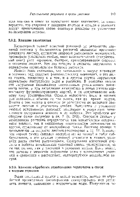 Многие годы считалось, что затопление и засуха вызывают в растении ряд сходных физиологических изменений, и это легко понять, поскольку и в том, и в другом случае нарушается нормальное поступление воды в растения. В условиях засухи эти нарушения вызываются постепенным уменьшением влажности почвы, а при затоплении анаэробиоз в почве мешает нормальному функционированию корней, и их сопротивление водному току увеличивается. Однако недостаток воды в листьях при затоплении обычно не так велик, как во время засухи.. Вместе с тем засуха в отличие от затопления не вызывает эпи-иастии листьев и утолщения стебля. Эпииастия и утолщение стеблей затопленных растений возникают в результате повышенного содержания этилена в их побегах. Эти проблемы мы обсудим более подробно в гл. 7 (с. 262). Старение листьев у затопленных растений определяется как повышенным содержанием этилена, так и сниженным поступлением цитокининов из корней, страдающих от анаэробиоза почвы. Влияние этилена и цитокининов на старение листьев рассмотрено в гл. 12. Затопление корней также снижает поступление из корней в побег гнб-береллинов, и это служит причиной снижения в данных условиях роста стебля растяжением. Содержание абсцизовой кислоты в побегах затопленных растений слегка увеличивается, но не так сильно, как у растений в условиях засухи. Быть может, это связано с меньшим дефицитом воды у затопленных растений в сравнении с растениями, подвергнутыми воздействию засухи.