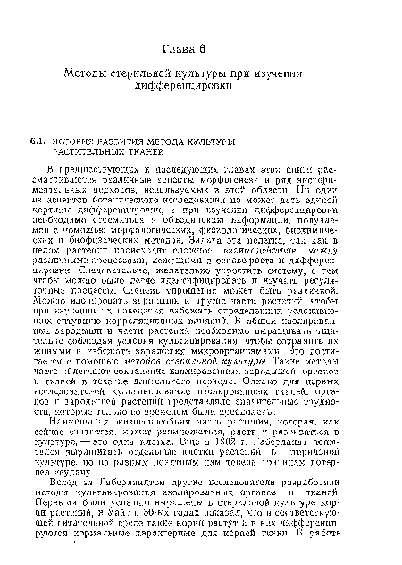 В предшествующих и последующих главах этой книги рассматриваются различные аспекты морфогенеза и ,ряд экспериментальных подходов, используемых в этой области. Ни один из аспектов ботанического исследования не может дать единой картины дифференцировки, а при изучении дифференцировки необходимо стремиться к объединению информации, получаемой с помощью морфологических, физиологических, биохимических и биофизических методов. Задача эта нелегка, так как в целом растении происходит сложное взаимодействие между различными процессами, лежащими в основе роста и дифференцировки. Следовательно, желательно упростить систему, с тем чтобы молено было легче идентифицировать и изучать регуляторные процессы. Степень упрощения может быть различной. Можно изолировать зародыши и другие части растений, чтобы при изучении их поведения избежать определенных усложняющих ситуацию корреляционных влияний. В общем изолированные зародыши и части растений необходимо выращивать тщательно соблюдая условия культивирования, чтобы сохранить их живыми и избежать заражения микроорганизмами. Это достигается с помощью методов стерильной культуры. Такие методы часто облегчают сохранение изолированных зародышей, органов и тканей в течение длительного периода. Однако для первых исследователей культивирование изолированных тканей, органов и зародышей растений представляло значительные трудности, которые только со временем были преодолены.