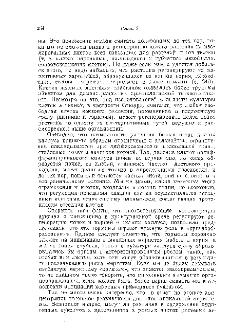 Открытие того факта, что соответствующие концентрации ауксина и цитокинина в культуральной среде регулируют регенерацию почек и корней в тканях каллуса, позволило предположить, что эти гормоны играют важную роль в «органообразовании». Однако следует отметить, что гормоны первично влияют на инициацию апикальных меристем побега и корня, и мы не знаем случаев, чтобы в культуре каллуса сразу образовывались бы органы с детерминированным ростом, такие, как стебли или листья, хотя они могут образовываться в результате последующего роста меристем. Если мы не будем называть стеблевую меристему «органом», что кажется малоприемлемым, то не слишком точно говорить, что цитокинины вызывают органообразование, хотя, может быть, более верно сказать это в отношении инициации корневых примордиев ауксином.