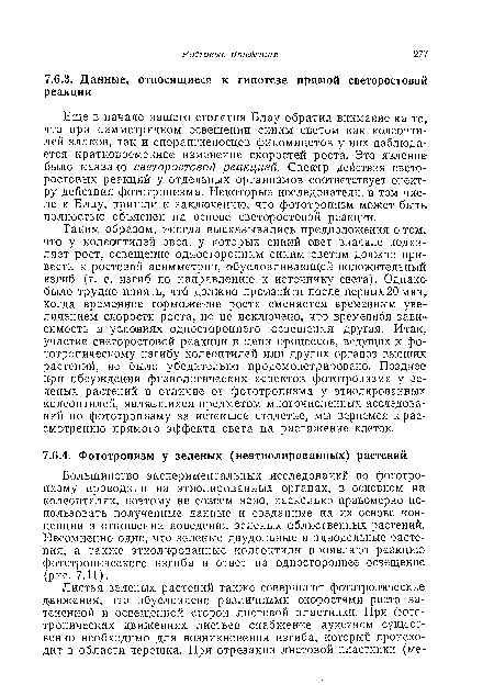 Таким образом, иногда высказывались предположения о том, что у колеоптилей овса, у которых синий свет вначале подавляет рост, освещение односторонним синим светом должно привести к ростовой асимметрии, обусловливающей положительный изгиб (т. е. изгиб по направлению к источнику света). Однако-было трудно понять, что должно произойти после первых 20 мин, когда временное торможение роста сменяется временным увеличением скорости роста, но не исключено, что временная зависимость в условиях одностороннего освещения другая. Итак, участие светоростовой реакции в цепи процессов, ведущих к фо тотропическому изгибу колеоптилей или других органов высших растений, не было убедительно продемонстрировано. Позднее при обсуждении физиологических аспектов фототропизма у зеленых растений в отличие от фототропизма у этиолированных колеоптилей, являвшихся предметом многочисленных исследований по фототропизму за истекшее столетие, мы вернемся к рассмотрению прямого эффекта света на растяжение клеток.