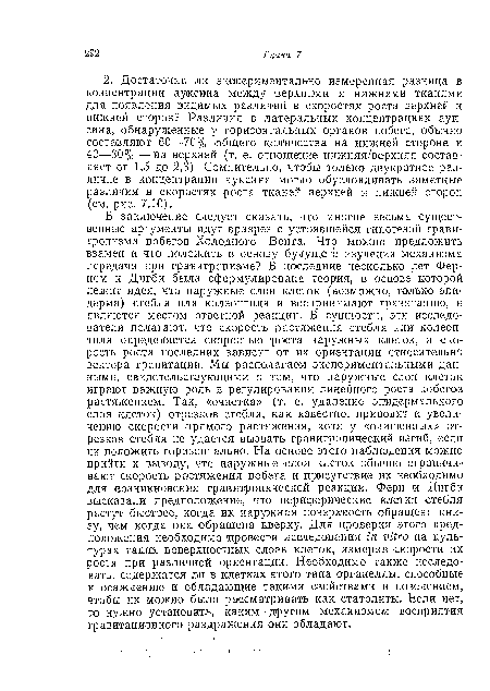 В заключение следует сказать, что многие весьма существенные аргументы идут вразрез с устоявшейся гипотезой гравитропизма побегов Холодного—Вента. Что можно предложить взамен и что положить в основу будущего изучения механизма передачи при гравитропиэме? В последние несколько лет Фер-НО М и Дигби была сформулирована теория, в основе которой лежит идея, что наружные слои клеток (возможно, только эпидерма) стебля или колеоптиля и воспринимают гравитацию, и являются местом ответной реакции. В сущности, эти исследователи полагают, что скорость растяжения стебля или колеоптиля определяется скоростью ‘роста наружных клеток, а скорость роста последних зависит от их ориентации относительно вектора гравитации. Мы располагаем экспериментальными данными, свидетельствующими о том, что наружные слои клеток играют важную роль в регулировании линейного роста побегов растяжением. Так, «очистка» (т. е. удаление эпидермального слоя клеток) отрезков стебля, как известно, приводит к увеличению скорости прямого растяжения, хотя у «очищенных» отрезков стебля не удается вызвать гравитропический изгиб, если их положить горизонтально. На основе этого наблюдения можно прийти к выводу, что наружные слои клеток обычно ограничивают скорость растяжения побега и присутствие их необходимо для возникновения гравитропической реакции. Фери и Дигби высказали предположение, что периферические клетки стебля растут быстрее, когда их наружная поверхность обращена книзу, чем когда она обращена кверху. Для проверки этого предположения необходимо провести исследования in vitro на культурах таких поверхностных слоев клеток, измерив скорости их роста при различной ориентации. Необходимо также исследовать, содержатся ли в клетках этого типа органеллы, способные к осаждению и обладающие такими свойствами и поведением, чтобы их можно было рассматривать как статолиты. Если нет, то нужно установить, каким другим механизмом восприятия гравитационного раздражения они обладают.