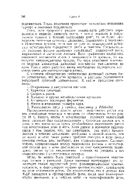 Итак, если проросток фасоли подвергнуть действию определенного периода дневного света, а затем держать в непрерывной темноте в течение нескольких дней, то он будет продолжать типичные суточные движения, поднимаясь и опускаясь с 24-часовым циклом, хотя сам он уже не подвергается действию естественного чередования света и темноты. Следовательно, растение фасоли проявляет устойчивый эндогенный ритм, выраженный в движении листьев. Если графически изобразить изменение положения листа в зависимости от времени, то мы получим синусоидальную кривую. По мере удлинения темпового периода амплитуда движений постепенно уменьшается до нуля. После этого растение вновь необходимо подвергнуть действию света для восстановления ритма.