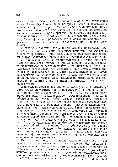 Для большинства видов наиболее эффективными температурами являются температуры чуть выше 0°С, а именно 1—2°С, но температуры в пределах от —1 до Н-9°С оказывают почти такой же эффект. Следовательно, замораживание клеток не обязательно для того, чтобы вызывать изменения, имеющие место во время яровизации; этот факт позволяет предположить, что в яровизации в большей степени участвуют физиологические, а не чисто физические процессы. Такое заключение подтверждается неэффективностью обработки зерна ржи холодом в анаэробных условиях, что свидетельствует о существенном значении аэробного дыхания. При культивировании выделенных. зародышей на средах, содержащих и не содержащих сахар, было установлено, что снабжение углеводами необходимо во время обработки холодом. Таким образом, хотя при низких температурах метаболизм у большинства растений значительно замедляется, не вызывает сомнения, что яровизация включает активные физиологические процессы, природа которых пока еще совершенно неизвестна.