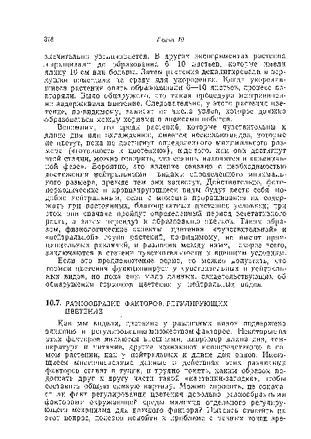 Вспомним, что среди растений, которые чувствительны к длине дня или охлаждению, имеется несколько видов, которые не цветут, пока не достигнут определенного минимального размера («готовность к цветению»), и до того, как они достигнут этой стадии, можно говорить, что сеянцы находятся в «ювенильной фазе». Вероятно, это явление связано с необходимостью достижения нейтральными видами определенного минимального размера, прежде чем они зацветут. Действительно, фото-периодические и яровизирующиеся виды будут вести себя подобно нейтральным, если с момента проращиванпя их содержать при постоянных, благоприятных цветению условиях; при этом они сначала пройдут определенный период вегетативного роста, а затем перейдут к образованию цветков. Таким образом, физиологические аспекты цветения «чувствительной» и «нейтральной» групп растений, по-видимому, не имеют принципиальных различий, и различия между ними, скорее всего, заключаются в степени чувствительности к внешним условиям.