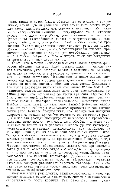 О том, что дефицит кислорода в семени может служить фактором, обусловливающим покой, предположили на основе работ с семенами риса, которые входят в состояние покоя сразу же после их уборки, а в процессе хранения постепенно выходят из этого состояния. Находящиеся в покос семена риса можно индуцировать к прорастанию удалением пленки, что указывает на важное значение оболочки этих семян. Хранение в атмосфере кислорода значительно сокращает период покоя, по-видимому, вследствие включения некоторых окислительных реакций в процессы дозревания во время храпения. Однако Робертс, испытавший действие различных ингибиторов дыхания (в том числе ингибиторов терминального окисления, цикла Кребса и гликолиза), получил неожиданный результат: оказалось, что эти ингибиторы стимулируют прорастание покоящихся семян риса. Робертс предположил, что, прежде чем наступит прорастание, должно произойти несколько окислительных реакций и что эти реакции конкурируют за кислород с процессами дыхания, включающими гликолиз, цикл Кребса и систему терминального окисления в условиях низкого уровня кислорода, содержащегося в семенах; следовательно, при ингибировании этих процессов дыхания различными веществами будет высвобождаться большое количество кислорода для других окислительных реакций, которые, по предположению Робертса, могут включать «пентозофосфатный путь» углеводного метаболизма. Имеются достаточно обоснованные данные, что прекращение покоя у семян некоторых видов сопровождается переключением с гликолитического пути на пентозофосфатный. Далее предполагается, что действие ингибиторов дыхания в стимуляции прорастания осуществляется через ингибирование фермента катал азы, которая расщепляет перекись водорода. Сохраненная таким путем перекись увеличивает, как предполагается, активность пеитозофосфатного пути.