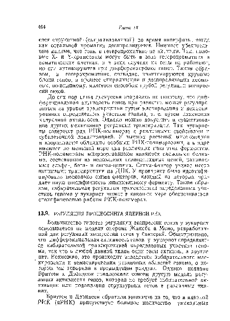 До сих пор наша дискуссия опиралась на гипотезу, что дифференциальная активность генов при развитии может регулироваться на уровне транскрипции путем маскирования и демаскирования определенных участков генома, т. е. путем изменения матричной активности. Однако можно допустить и существование других механизмов регуляции транскрипции. Так, эукариоты содержат ряд РНК-полимераз с различными свойствами и субклеточной локализацией. У высших растений митохондрии и хлоропласты обладают особыми РНК-полнмеразами, а в ядре имеются по меньшей мере два различных типа этих ферментов. РНК-полимеразы микроорганизмов являются сложными белками, состоящими из нескольких полипептидных цепей, называемых альфа-, бета- и сигма-цепями. Сигма-фактор узнает место инициации транскрипции на ДНК. У прокариот было идентифицировано несколько сигма-факторов, каждый из которых придает иную специфичность минимальному ферменту. Таким образом, избирательная регуляция транскрипции определенных участков генома у эукариот может в какой-то мере обеспечиваться специфичностью работы РНК-полимераз.