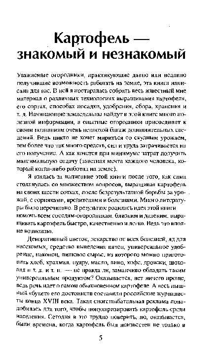 Уважаемые огородники, практикующие давно или недавно получившие возможность работать на земле, эта книга написана для вас. В ней я постаралась собрать весь известный мне материал о различных технологиях выращивания картофеля, его сортах, способах посадки, удобрения, сбора, хранения и т. д. Начинающие земледельцы найдут в этой книге много полезной информации, а опытные огородники присоединят к своим познаниям очень неплохой багаж дополнительных сведений. Ведь никто не хочет мириться со скудным урожаем, тем более что так много средств, сил и труда затрачивается на его получение. А как хочется при минимуме затрат получить максимальную отдачу (заветная мечта каждого человека, который когда-либо работал на земле).